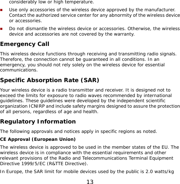 13 considerably low or high temperature.  Use only accessories of the wireless device approved by the manufacturer. Contact the authorized service center for any abnormity of the wireless device or accessories.  Do not dismantle the wireless device or accessories. Otherwise, the wireless device and accessories are not covered by the warranty. Emergency Call This wireless device functions through receiving and transmitting radio signals. Therefore, the connection cannot be guaranteed in all conditions. In an emergency, you should not rely solely on the wireless device for essential communications. Specific Absorption Rate (SAR) Your wireless device is a radio transmitter and receiver. It is designed not to exceed the limits for exposure to radio waves recommended by international guidelines. These guidelines were developed by the independent scientific organization ICNIRP and include safety margins designed to assure the protection of all persons, regardless of age and health. Regulatory Information The following approvals and notices apply in specific regions as noted. CE Approval (European Union) The wireless device is approved to be used in the member states of the EU. The wireless device is in compliance with the essential requirements and other relevant provisions of the Radio and Telecommunications Terminal Equipment Directive 1999/5/EC (R&amp;TTE Directive). In Europe, the SAR limit for mobile devices used by the public is 2.0 watts/kg 