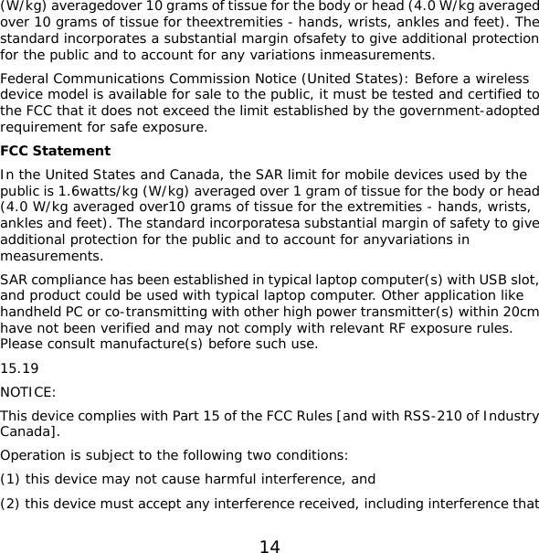 14 (W/kg) averagedover 10 grams of tissue for the body or head (4.0 W/kg averaged over 10 grams of tissue for theextremities - hands, wrists, ankles and feet). The standard incorporates a substantial margin ofsafety to give additional protection for the public and to account for any variations inmeasurements.  Federal Communications Commission Notice (United States): Before a wireless device model is available for sale to the public, it must be tested and certified to the FCC that it does not exceed the limit established by the government-adopted requirement for safe exposure. FCC Statement In the United States and Canada, the SAR limit for mobile devices used by the public is 1.6watts/kg (W/kg) averaged over 1 gram of tissue for the body or head (4.0 W/kg averaged over10 grams of tissue for the extremities - hands, wrists, ankles and feet). The standard incorporatesa substantial margin of safety to give additional protection for the public and to account for anyvariations in measurements.  SAR compliance has been established in typical laptop computer(s) with USB slot, and product could be used with typical laptop computer. Other application like handheld PC or co-transmitting with other high power transmitter(s) within 20cm have not been verified and may not comply with relevant RF exposure rules. Please consult manufacture(s) before such use. 15.19 NOTICE: This device complies with Part 15 of the FCC Rules [and with RSS-210 of Industry Canada]. Operation is subject to the following two conditions: (1) this device may not cause harmful interference, and  (2) this device must accept any interference received, including interference that 