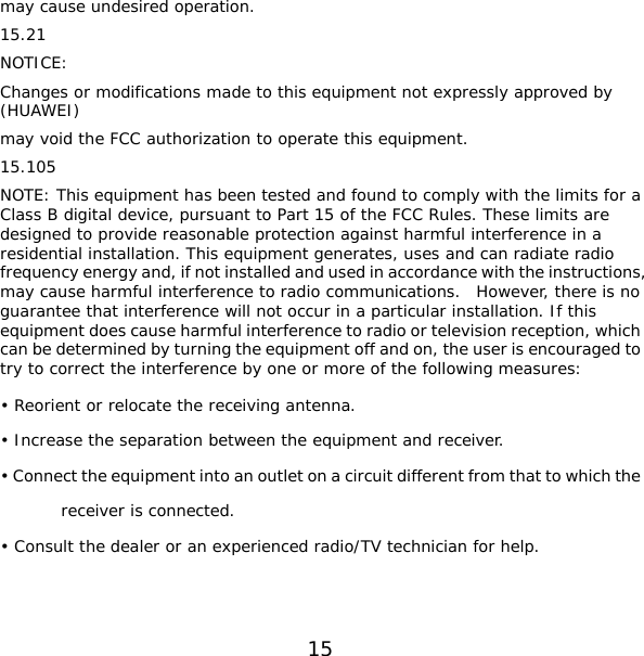 15 may cause undesired operation. 15.21 NOTICE: Changes or modifications made to this equipment not expressly approved by (HUAWEI) may void the FCC authorization to operate this equipment. 15.105 NOTE: This equipment has been tested and found to comply with the limits for a Class B digital device, pursuant to Part 15 of the FCC Rules. These limits are designed to provide reasonable protection against harmful interference in a residential installation. This equipment generates, uses and can radiate radio frequency energy and, if not installed and used in accordance with the instructions, may cause harmful interference to radio communications.  However, there is no guarantee that interference will not occur in a particular installation. If this equipment does cause harmful interference to radio or television reception, which can be determined by turning the equipment off and on, the user is encouraged to try to correct the interference by one or more of the following measures: • Reorient or relocate the receiving antenna. • Increase the separation between the equipment and receiver. • Connect the equipment into an outlet on a circuit different from that to which the receiver is connected. • Consult the dealer or an experienced radio/TV technician for help.   