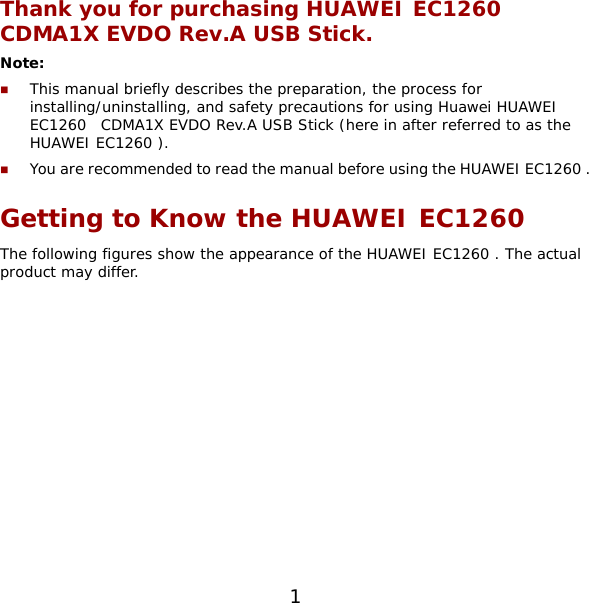 1 Thank you for purchasing HUAWEI EC1260  CDMA1X EVDO Rev.A USB Stick. Note:   This manual briefly describes the preparation, the process for installing/uninstalling, and safety precautions for using Huawei HUAWEI EC1260  CDMA1X EVDO Rev.A USB Stick (here in after referred to as the HUAWEI EC1260 ).  You are recommended to read the manual before using the HUAWEI EC1260 . Getting to Know the HUAWEI EC1260  The following figures show the appearance of the HUAWEI EC1260 . The actual product may differ.  