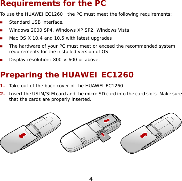 Requirements for the PC To use the HUAWEI EC1260 , the PC must meet the following requirements:  Standard USB interface.  Windows 2000 SP4, Windows XP SP2, Windows Vista.  Mac OS X 10.4 and 10.5 with latest upgrades  The hardware of your PC must meet or exceed the recommended system requirements for the installed version of OS.   Display resolution: 800 × 600 or above. Preparing the HUAWEI EC1260  1.  Take out of the back cover of the HUAWEI EC1260 . 2.  Insert the USIM/SIM card and the micro SD card into the card slots. Make sure that the cards are properly inserted.    4 