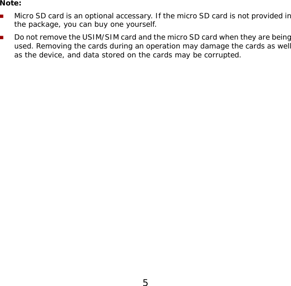 5  Note:   Micro SD card is an optional accessary. If the micro SD card is not provided in the package, you can buy one yourself.  Do not remove the USIM/SIM card and the micro SD card when they are being used. Removing the cards during an operation may damage the cards as well as the device, and data stored on the cards may be corrupted.  