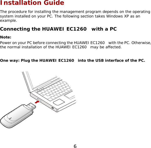 Installation Guide The procedure for installing the management program depends on the operating system installed on your PC. The following section takes Windows XP as an example. Connecting the HUAWEI EC1260  with a PC Note:  Power on your PC before connecting the HUAWEI EC1260    with the PC. Otherwise, the normal installation of the HUAWEI EC1260  may be affected.  One way: Plug the HUAWEI EC1260  into the USB interface of the PC.    6 