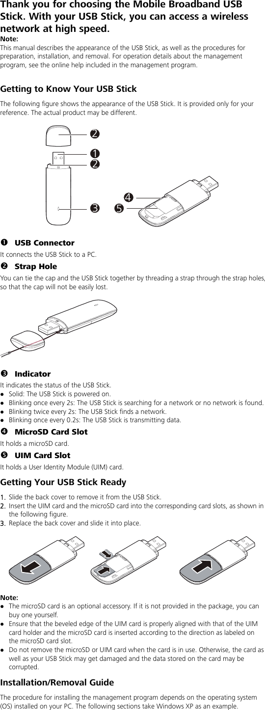 Thank you for choosing the Mobile Broadband USB Stick. With your USB Stick, you can access a wireless network at high speed. Note: This manual describes the appearance of the USB Stick, as well as the procedures for preparation, installation, and removal. For operation details about the management program, see the online help included in the management program.  Getting to Know Your USB Stick The following figure shows the appearance of the USB Stick. It is provided only for your reference. The actual product may be different.  212345  n USB Connector It connects the USB Stick to a PC. o Strap Hole You can tie the cap and the USB Stick together by threading a strap through the strap holes, so that the cap will not be easily lost.    p Indicator It indicates the status of the USB Stick. z Solid: The USB Stick is powered on. z Blinking once every 2s: The USB Stick is searching for a network or no network is found.   z Blinking twice every 2s: The USB Stick finds a network.   z Blinking once every 0.2s: The USB Stick is transmitting data. q MicroSD Card Slot It holds a microSD card.   r UIM Card Slot It holds a User Identity Module (UIM) card. Getting Your USB Stick Ready 1.  Slide the back cover to remove it from the USB Stick.    2.  Insert the UIM card and the microSD card into the corresponding card slots, as shown in the following figure.   3.  Replace the back cover and slide it into place.    Noz The microSD card is an optional accessory. If it is not provided in the package, you can buy one yourself. te:  z Ensure that the beveled edge of the UIM card is properly aligned with that of the UIM card holder and the microSD card is inserted according to the direction as labeled on the microSD card slot. z Do not remove the microSD or UIM card when the card is in use. Otherwise, the card as well as your USB Stick may get damaged and the data stored on the card may be corrupted. Installation/Removal Guide The procedure for installing the management program depends on the operating system (OS) installed on your PC. The following sections take Windows XP as an example. 