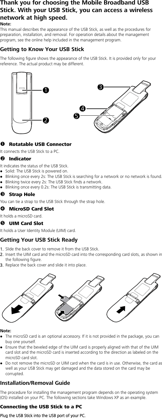 Thank you for choosing the Mobile Broadband USB Stick. With your USB Stick, you can access a wireless network at high speed. Note: This manual describes the appearance of the USB Stick, as well as the procedures for preparation, installation, and removal. For operation details about the management program, see the online help included in the management program. Getting to Know Your USB Stick The following figure shows the appearance of the USB Stick. It is provided only for your reference. The actual product may be different.  13452  n Rotatable USB Connector It connects the USB Stick to a PC. o Indicator It indicates the status of the USB Stick. z Solid: The USB Stick is powered on. z Blinking once every 2s: The USB Stick is searching for a network or no network is found.   z Blinking twice every 2s: The USB Stick finds a network.   z Blinking once every 0.2s: The USB Stick is transmitting data. p Strap Hole You can tie a strap to the USB Stick through the strap hole. q MicroSD Card Slot It holds a microSD card.   r UIM Card Slot It holds a User Identity Module (UIM) card. Getting Your USB Stick Ready 1.  Slide the back cover to remove it from the USB Stick.   2.  Insert the UIM card and the microSD card into the corresponding card slots, as shown in the following figure.   3.  Replace the back cover and slide it into place.    Note: z The microSD card is an optional accessory. If it is not provided in the package, you can buy one yourself. z Ensure that the beveled edge of the UIM card is properly aligned with that of the UIM card slot and the microSD card is inserted according to the direction as labeled on the microSD card slot. z Do not remove the microSD or UIM card when the card is in use. Otherwise, the card as well as your USB Stick may get damaged and the data stored on the card may be corrupted. Installation/Removal Guide The procedure for installing the management program depends on the operating system (OS) installed on your PC. The following sections take Windows XP as an example. Connecting the USB Stick to a PC Plug the USB Stick into the USB port of your PC.  