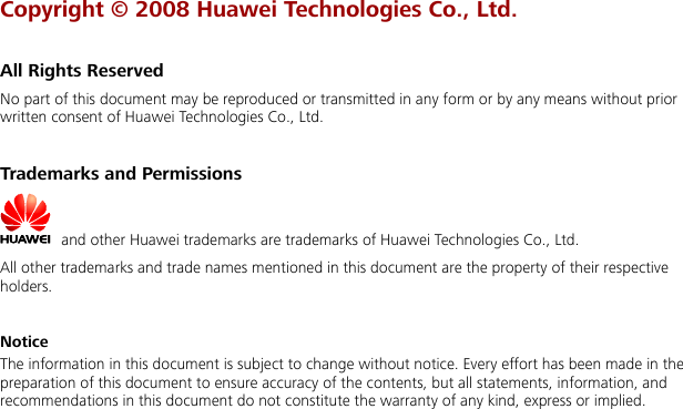 Copyright © 2008 Huawei Technologies Co., Ltd.  All Rights Reserved No part of this document may be reproduced or transmitted in any form or by any means without prior written consent of Huawei Technologies Co., Ltd.  Trademarks and Permissions   and other Huawei trademarks are trademarks of Huawei Technologies Co., Ltd. All other trademarks and trade names mentioned in this document are the property of their respective holders.  Notice The information in this document is subject to change without notice. Every effort has been made in the preparation of this document to ensure accuracy of the contents, but all statements, information, and recommendations in this document do not constitute the warranty of any kind, express or implied.   