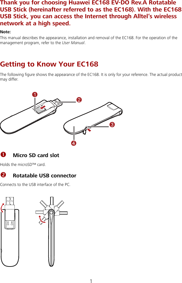  Thank you for choosing Huawei EC168 EV-DO Rev.A Rotatable USB Stick (hereinafter referred to as the EC168). With the EC168 USB Stick, you can access the Internet through Alltel’s wireless network at a high speed. Note: This manual describes the appearance, installation and removal of the EC168. For the operation of the management program, refer to the User Manual.  Getting to Know Your EC168 The following figure shows the appearance of the EC168. It is only for your reference. The actual product may differ.   n Micro SD card slot Holds the microSD™ card. o Rotatable USB connector Connects to the USB interface of the PC.   1 