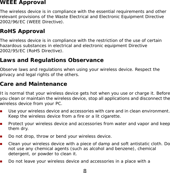 8 WEEE Approval The wireless device is in compliance with the essential requirements and other relevant provisions of the Waste Electrical and Electronic Equipment Directive 2002/96/EC (WEEE Directive). RoHS Approval The wireless device is in compliance with the restriction of the use of certain hazardous substances in electrical and electronic equipment Directive 2002/95/EC (RoHS Directive). Laws and Regulations Observance Observe laws and regulations when using your wireless device. Respect the privacy and legal rights of the others. Care and Maintenance It is normal that your wireless device gets hot when you use or charge it. Before you clean or maintain the wireless device, stop all applications and disconnect the wireless device from your PC.  Use your wireless device and accessories with care and in clean environment. Keep the wireless device from a fire or a lit cigarette.  Protect your wireless device and accessories from water and vapor and keep them dry.  Do not drop, throw or bend your wireless device.  Clean your wireless device with a piece of damp and soft antistatic cloth. Do not use any chemical agents (such as alcohol and benzene), chemical detergent, or powder to clean it.  Do not leave your wireless device and accessories in a place with a 