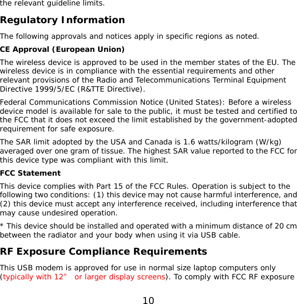 10 the relevant guideline limits. Regulatory Information The following approvals and notices apply in specific regions as noted. CE Approval (European Union) The wireless device is approved to be used in the member states of the EU. The wireless device is in compliance with the essential requirements and other relevant provisions of the Radio and Telecommunications Terminal Equipment Directive 1999/5/EC (R&amp;TTE Directive). Federal Communications Commission Notice (United States): Before a wireless device model is available for sale to the public, it must be tested and certified to the FCC that it does not exceed the limit established by the government-adopted requirement for safe exposure. The SAR limit adopted by the USA and Canada is 1.6 watts/kilogram (W/kg) averaged over one gram of tissue. The highest SAR value reported to the FCC for this device type was compliant with this limit. FCC Statement This device complies with Part 15 of the FCC Rules. Operation is subject to the following two conditions: (1) this device may not cause harmful interference, and (2) this device must accept any interference received, including interference that may cause undesired operation. * This device should be installed and operated with a minimum distance of 20 cm between the radiator and your body when using it via USB cable. RF Exposure Compliance Requirements This USB modem is approved for use in normal size laptop computers only (typically with 12” or larger display screens). To comply with FCC RF exposure 