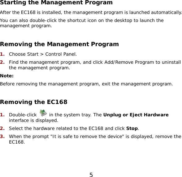 5  Starting the Management Program After the EC168 is installed, the management program is launched automatically.  You can also double-click the shortcut icon on the desktop to launch the management program.  Removing the Management Program 1.  Choose Start &gt; Control Panel. 2.  Find the management program, and click Add/Remove Program to uninstall the management program. Note: Before removing the management program, exit the management program.  Removing the EC168 1.  Double-click   in the system tray. The Unplug or Eject Hardware interface is displayed. 2.  Select the hardware related to the EC168 and click Stop. 3.  When the prompt &quot;It is safe to remove the device&quot; is displayed, remove the EC168.