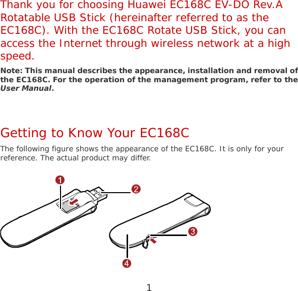 1  Thank you for choosing Huawei EC168C EV-DO Rev.A Rotatable USB Stick (hereinafter referred to as the EC168C). With the EC168C Rotate USB Stick, you can access the Internet through wireless network at a high speed. Note: This manual describes the appearance, installation and removal of the EC168C. For the operation of the management program, refer to the User Manual.  Getting to Know Your EC168C The following figure shows the appearance of the EC168C. It is only for your reference. The actual product may differ.  