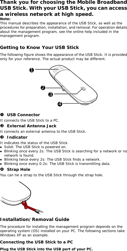 Thank you for choosing the Mobile Broadband USB Stick. With your USB Stick, you can access a wireless network at high speed. Note: This manual describes the appearance of the USB Stick, as well as the procedures for preparation, installation, and removal. For operation details about the management program, see the online help included in the management program.  Getting to Know Your USB Stick The following figure shows the appearance of the USB Stick. It is provided only for your reference. The actual product may be different.  1234  n USB Connector It connects the USB Stick to a PC. o External Antenna Jack It connects an external antenna to the USB Stick. p Indicator It indicates the status of the USB Stick. z Solid: The USB Stick is powered on. z Blinking once every 2s: The USB Stick is searching for a network or no network is found.  z Blinking twice every 2s: The USB Stick finds a network.  z Blinking once every 0.2s: The USB Stick is transmitting data. q Strap Hole You can tie a strap to the USB Stick through the strap hole.   Installation/Removal Guide The procedure for installing the management program depends on the operating system (OS) installed on your PC. The following sections take Windows XP as an example. Connecting the USB Stick to a PC Plug the USB Stick into the USB port of your PC.  