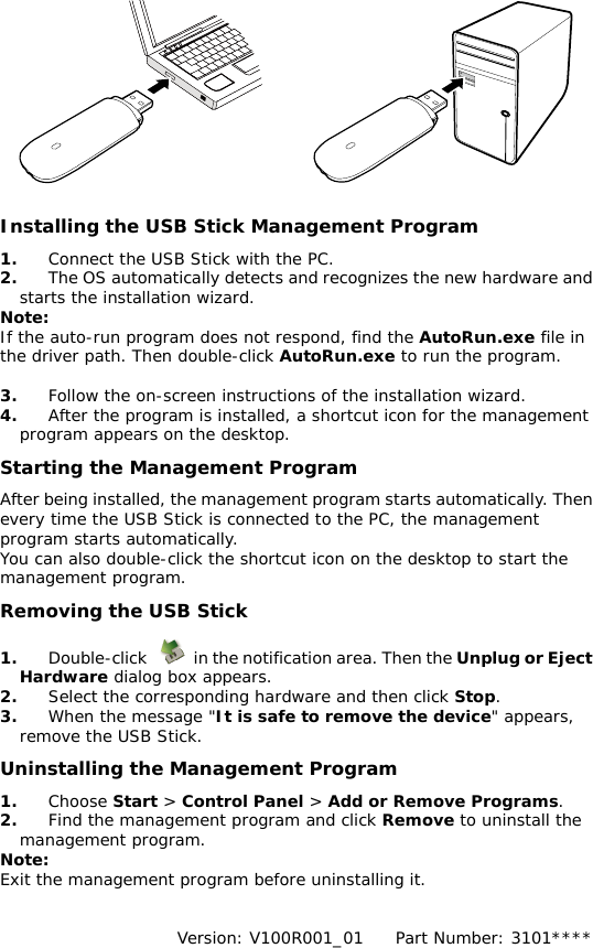   Installing the USB Stick Management Program  1.  Connect the USB Stick with the PC. 2.  The OS automatically detects and recognizes the new hardware and starts the installation wizard. Note: If the auto-run program does not respond, find the AutoRun.exe file in the driver path. Then double-click AutoRun.exe to run the program.  3.  Follow the on-screen instructions of the installation wizard. 4.  After the program is installed, a shortcut icon for the management program appears on the desktop. Starting the Management Program After being installed, the management program starts automatically. Then every time the USB Stick is connected to the PC, the management program starts automatically. You can also double-click the shortcut icon on the desktop to start the management program. Removing the USB Stick 1.  Double-click    in the notification area. Then the Unplug or Eject Hardware dialog box appears. 2.  Select the corresponding hardware and then click Stop. 3.  When the message &quot;It is safe to remove the device&quot; appears, remove the USB Stick. Uninstalling the Management Program 1.  Choose Start &gt; Control Panel &gt; Add or Remove Programs. 2.  Find the management program and click Remove to uninstall the management program. Note: Exit the management program before uninstalling it.   Version: V100R001_01    Part Number: 3101**** 