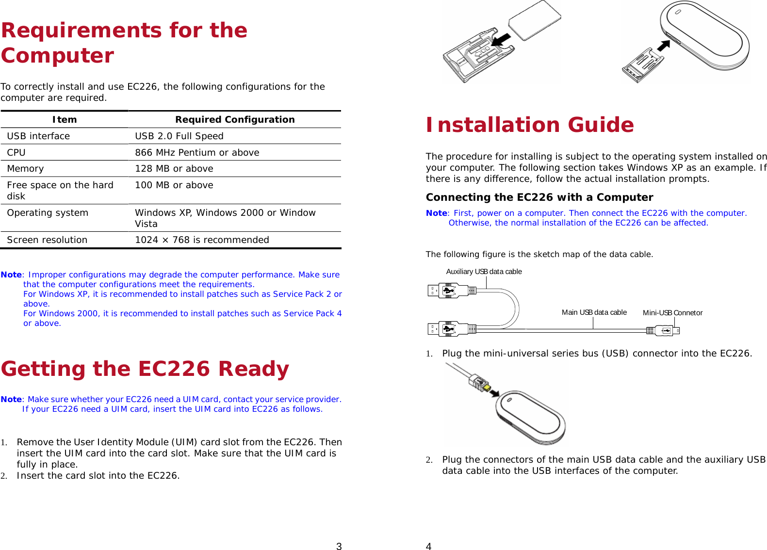  3 Requirements for the Computer To correctly install and use EC226, the following configurations for the computer are required. Item Required Configuration USB interface  USB 2.0 Full Speed CPU  866 MHz Pentium or above Memory  128 MB or above Free space on the hard disk  100 MB or above Operating system  Windows XP, Windows 2000 or Window Vista Screen resolution  1024 × 768 is recommended  Note: Improper configurations may degrade the computer performance. Make sure that the computer configurations meet the requirements. For Windows XP, it is recommended to install patches such as Service Pack 2 or above. For Windows 2000, it is recommended to install patches such as Service Pack 4 or above. Getting the EC226 Ready Note: Make sure whether your EC226 need a UIM card, contact your service provider. If your EC226 need a UIM card, insert the UIM card into EC226 as follows.   1. Remove the User Identity Module (UIM) card slot from the EC226. Then insert the UIM card into the card slot. Make sure that the UIM card is fully in place. 2. Insert the card slot into the EC226. 4                Installation Guide The procedure for installing is subject to the operating system installed on your computer. The following section takes Windows XP as an example. If there is any difference, follow the actual installation prompts. Connecting the EC226 with a Computer Note: First, power on a computer. Then connect the EC226 with the computer. Otherwise, the normal installation of the EC226 can be affected.  The following figure is the sketch map of the data cable. Auxiliary USB data cableMain USB data cable Mini-USB Connetor 1. Plug the mini-universal series bus (USB) connector into the EC226.  2. Plug the connectors of the main USB data cable and the auxiliary USB data cable into the USB interfaces of the computer. 
