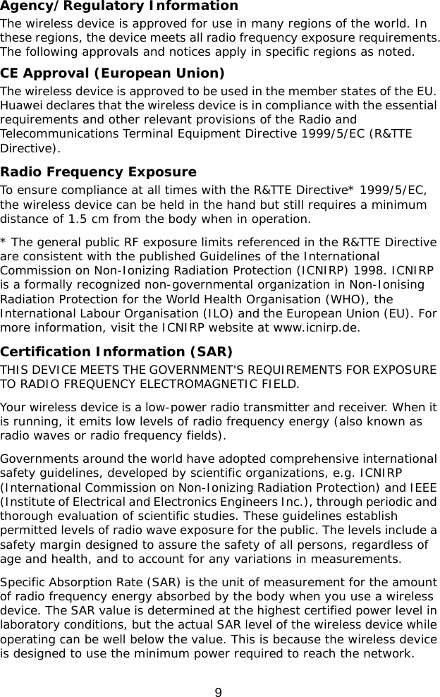  9 Agency/Regulatory Information The wireless device is approved for use in many regions of the world. In these regions, the device meets all radio frequency exposure requirements. The following approvals and notices apply in specific regions as noted. CE Approval (European Union) The wireless device is approved to be used in the member states of the EU. Huawei declares that the wireless device is in compliance with the essential requirements and other relevant provisions of the Radio and Telecommunications Terminal Equipment Directive 1999/5/EC (R&amp;TTE Directive). Radio Frequency Exposure To ensure compliance at all times with the R&amp;TTE Directive* 1999/5/EC, the wireless device can be held in the hand but still requires a minimum distance of 1.5 cm from the body when in operation. * The general public RF exposure limits referenced in the R&amp;TTE Directive are consistent with the published Guidelines of the International Commission on Non-Ionizing Radiation Protection (ICNIRP) 1998. ICNIRP is a formally recognized non-governmental organization in Non-Ionising Radiation Protection for the World Health Organisation (WHO), the International Labour Organisation (ILO) and the European Union (EU). For more information, visit the ICNIRP website at www.icnirp.de. Certification Information (SAR) THIS DEVICE MEETS THE GOVERNMENT&apos;S REQUIREMENTS FOR EXPOSURE TO RADIO FREQUENCY ELECTROMAGNETIC FIELD. Your wireless device is a low-power radio transmitter and receiver. When it is running, it emits low levels of radio frequency energy (also known as radio waves or radio frequency fields). Governments around the world have adopted comprehensive international safety guidelines, developed by scientific organizations, e.g. ICNIRP (International Commission on Non-Ionizing Radiation Protection) and IEEE (Institute of Electrical and Electronics Engineers Inc.), through periodic and thorough evaluation of scientific studies. These guidelines establish permitted levels of radio wave exposure for the public. The levels include a safety margin designed to assure the safety of all persons, regardless of age and health, and to account for any variations in measurements. Specific Absorption Rate (SAR) is the unit of measurement for the amount of radio frequency energy absorbed by the body when you use a wireless device. The SAR value is determined at the highest certified power level in laboratory conditions, but the actual SAR level of the wireless device while operating can be well below the value. This is because the wireless device is designed to use the minimum power required to reach the network. 