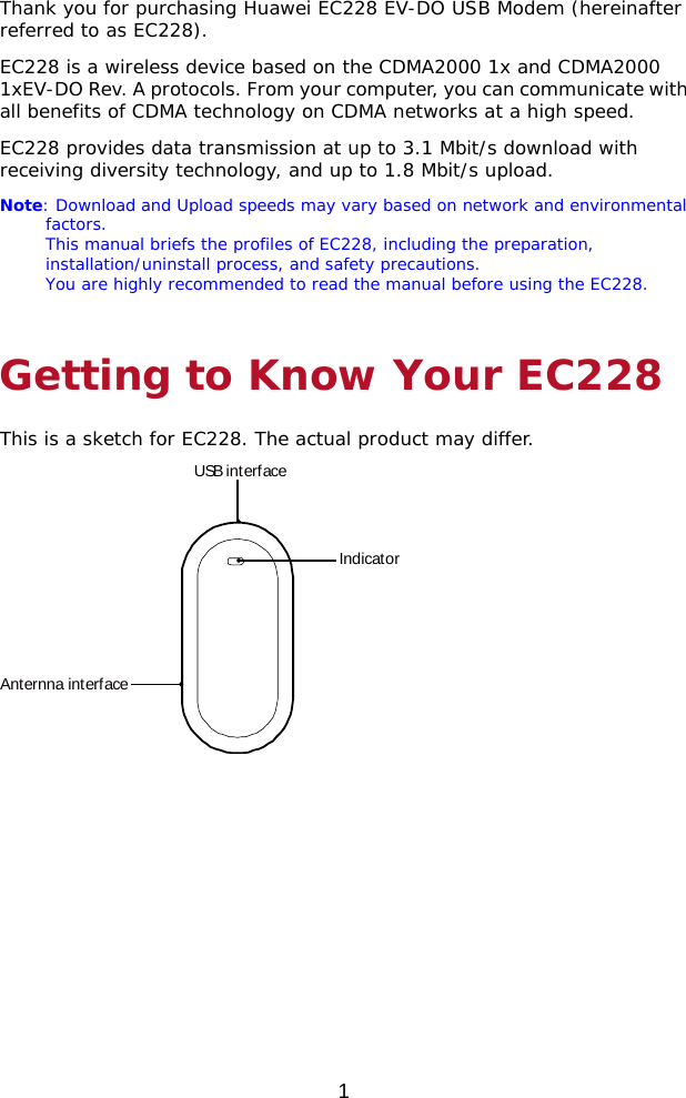  1 Thank you for purchasing Huawei EC228 EV-DO USB Modem (hereinafter referred to as EC228). EC228 is a wireless device based on the CDMA2000 1x and CDMA2000 1xEV-DO Rev. A protocols. From your computer, you can communicate with all benefits of CDMA technology on CDMA networks at a high speed. EC228 provides data transmission at up to 3.1 Mbit/s download with receiving diversity technology, and up to 1.8 Mbit/s upload.  Note: Download and Upload speeds may vary based on network and environmental factors. This manual briefs the profiles of EC228, including the preparation, installation/uninstall process, and safety precautions. You are highly recommended to read the manual before using the EC228. Getting to Know Your EC228 This is a sketch for EC228. The actual product may differ. USB interfaceIndicatorAnternna interface  
