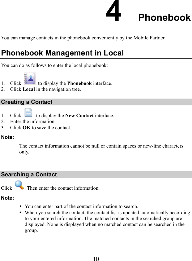 10 4  Phonebook You can manage contacts in the phonebook conveniently by the Mobile Partner.   Phonebook Management in Local You can do as follows to enter the local phonebook: 1. Click    to display the Phonebook interface. 2. Click Local in the navigation tree. Creating a Contact 1. Click    to display the New Contact interface. 2. Enter the information. 3. Click OK to save the contact. Note: The contact information cannot be null or contain spaces or new-line characters only.  Searching a Contact Click  . Then enter the contact information. Note: y You can enter part of the contact information to search.   y When you search the contact, the contact list is updated automatically according to your entered information. The matched contacts in the searched group are displayed. None is displayed when no matched contact can be searched in the group.  