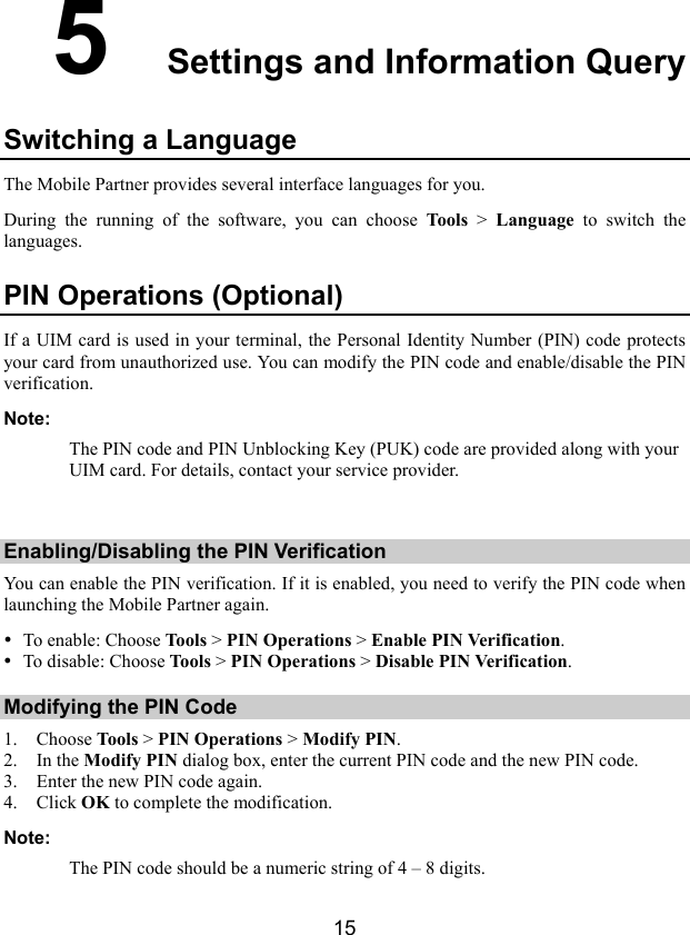  15 5  Settings and Information Query Switching a Language The Mobile Partner provides several interface languages for you. During the running of the software, you can choose Tools &gt; Language to switch the languages. PIN Operations (Optional) If a UIM card is used in your terminal, the Personal Identity Number (PIN) code protects your card from unauthorized use. You can modify the PIN code and enable/disable the PIN verification. Note: The PIN code and PIN Unblocking Key (PUK) code are provided along with your UIM card. For details, contact your service provider.  Enabling/Disabling the PIN Verification You can enable the PIN verification. If it is enabled, you need to verify the PIN code when launching the Mobile Partner again. y To enable: Choose Tools &gt; PIN Operations &gt; Enable PIN Verification. y To disable: Choose Tools &gt; PIN Operations &gt; Disable PIN Verification. Modifying the PIN Code 1. Choose Tool s &gt; PIN Operations &gt; Modify PIN. 2. In the Modify PIN dialog box, enter the current PIN code and the new PIN code. 3. Enter the new PIN code again. 4. Click OK to complete the modification. Note: The PIN code should be a numeric string of 4 – 8 digits. 