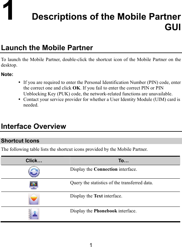  1 1  Descriptions of the Mobile Partner GUI Launch the Mobile Partner To launch the Mobile Partner, double-click the shortcut icon of the Mobile Partner on the desktop. Note: y If you are required to enter the Personal Identification Number (PIN) code, enter the correct one and click OK. If you fail to enter the correct PIN or PIN Unblocking Key (PUK) code, the network-related functions are unavailable. y Contact your service provider for whether a User Identity Module (UIM) card is needed.  Interface Overview Shortcut Icons The following table lists the shortcut icons provided by the Mobile Partner. Click…  To…  Display the Connection interface.  Query the statistics of the transferred data.  Display the Tex t  interface.  Display the Phonebook interface.  