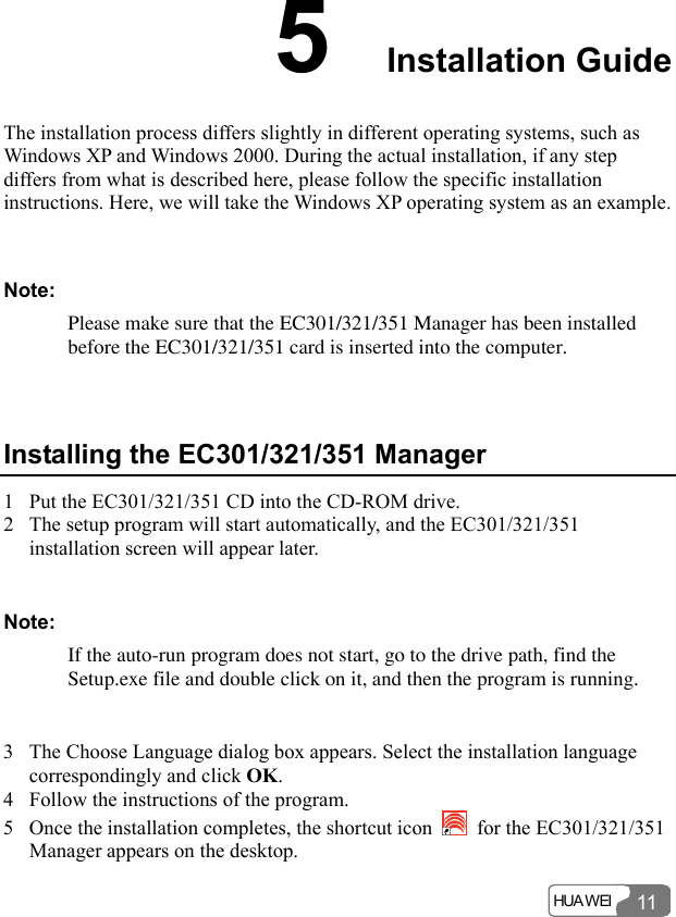  HUA WEI 115  Installation Guide The installation process differs slightly in different operating systems, such as Windows XP and Windows 2000. During the actual installation, if any step differs from what is described here, please follow the specific installation instructions. Here, we will take the Windows XP operating system as an example.  Note: Please make sure that the EC301/321/351 Manager has been installed before the EC301/321/351 card is inserted into the computer.  Installing the EC301/321/351 Manager 1 Put the EC301/321/351 CD into the CD-ROM drive. 2 The setup program will start automatically, and the EC301/321/351 installation screen will appear later.  Note: If the auto-run program does not start, go to the drive path, find the Setup.exe file and double click on it, and then the program is running.  3 The Choose Language dialog box appears. Select the installation language correspondingly and click OK. 4 Follow the instructions of the program. 5 Once the installation completes, the shortcut icon    for the EC301/321/351 Manager appears on the desktop. 