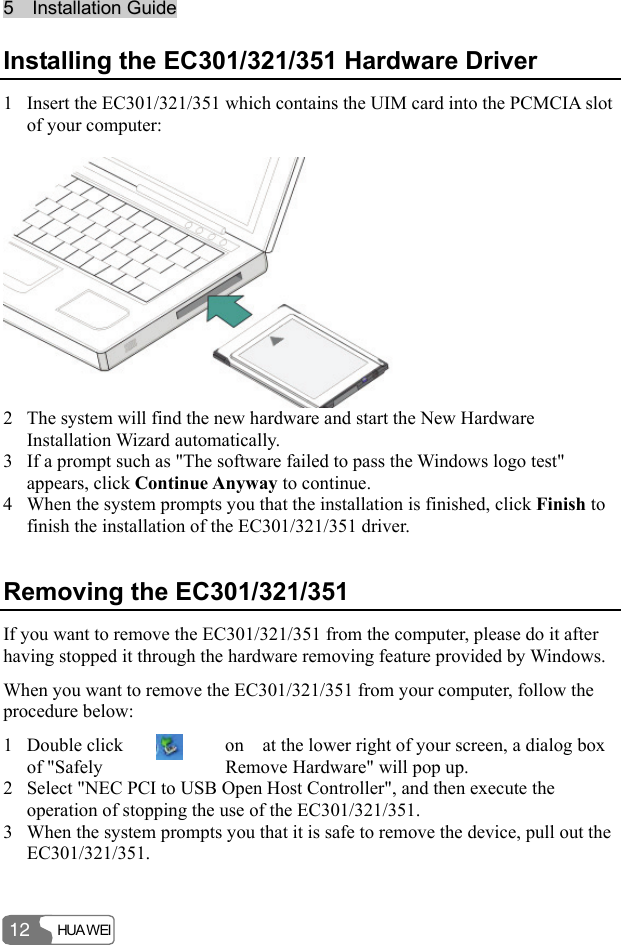55    IInnssttaallllaattiioonn  GGuuiiddee  HUA WEI 12 Installing the EC301/321/351 Hardware Driver 1 Insert the EC301/321/351 which contains the UIM card into the PCMCIA slot of your computer:   2 The system will find the new hardware and start the New Hardware Installation Wizard automatically. 3 If a prompt such as &quot;The software failed to pass the Windows logo test&quot; appears, click Continue Anyway to continue. 4 When the system prompts you that the installation is finished, click Finish to finish the installation of the EC301/321/351 driver. Removing the EC301/321/351 If you want to remove the EC301/321/351 from the computer, please do it after having stopped it through the hardware removing feature provided by Windows. When you want to remove the EC301/321/351 from your computer, follow the procedure below: 1 Double click  on    at the lower right of your screen, a dialog box of &quot;Safely  Remove Hardware&quot; will pop up. 2 Select &quot;NEC PCI to USB Open Host Controller&quot;, and then execute the operation of stopping the use of the EC301/321/351. 3 When the system prompts you that it is safe to remove the device, pull out the EC301/321/351. 