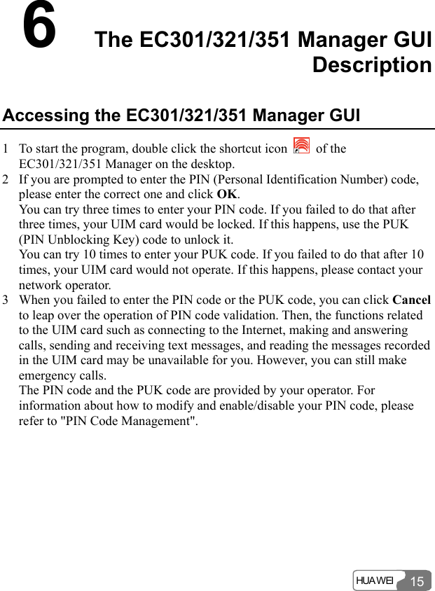  HUA WEI 156  The EC301/321/351 Manager GUI Description Accessing the EC301/321/351 Manager GUI 1 To start the program, double click the shortcut icon   of the EC301/321/351 Manager on the desktop. 2 If you are prompted to enter the PIN (Personal Identification Number) code, please enter the correct one and click OK. You can try three times to enter your PIN code. If you failed to do that after three times, your UIM card would be locked. If this happens, use the PUK (PIN Unblocking Key) code to unlock it. You can try 10 times to enter your PUK code. If you failed to do that after 10 times, your UIM card would not operate. If this happens, please contact your network operator. 3 When you failed to enter the PIN code or the PUK code, you can click Cancel to leap over the operation of PIN code validation. Then, the functions related to the UIM card such as connecting to the Internet, making and answering calls, sending and receiving text messages, and reading the messages recorded in the UIM card may be unavailable for you. However, you can still make emergency calls. The PIN code and the PUK code are provided by your operator. For information about how to modify and enable/disable your PIN code, please refer to &quot;PIN Code Management&quot;. 