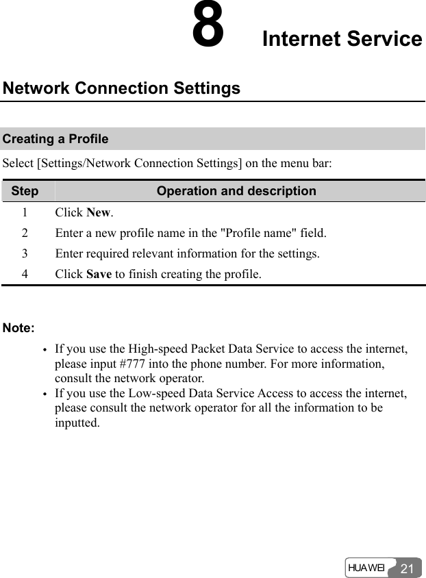  HUA WEI 218  Internet Service Network Connection Settings Creating a Profile Select [Settings/Network Connection Settings] on the menu bar: Step  Operation and description 1 Click New. 2  Enter a new profile name in the &quot;Profile name&quot; field. 3  Enter required relevant information for the settings. 4 Click Save to finish creating the profile.  Note: y If you use the High-speed Packet Data Service to access the internet, please input #777 into the phone number. For more information, consult the network operator. y If you use the Low-speed Data Service Access to access the internet, please consult the network operator for all the information to be inputted.  
