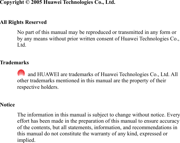   Copyright © 2005 Huawei Technologies Co., Ltd.  All Rights Reserved No part of this manual may be reproduced or transmitted in any form or by any means without prior written consent of Huawei Technologies Co., Ltd.  Trademarks   and HUAWEI are trademarks of Huawei Technologies Co., Ltd. All other trademarks mentioned in this manual are the property of their respective holders.  Notice The information in this manual is subject to change without notice. Every effort has been made in the preparation of this manual to ensure accuracy of the contents, but all statements, information, and recommendations in this manual do not constitute the warranty of any kind, expressed or implied. 