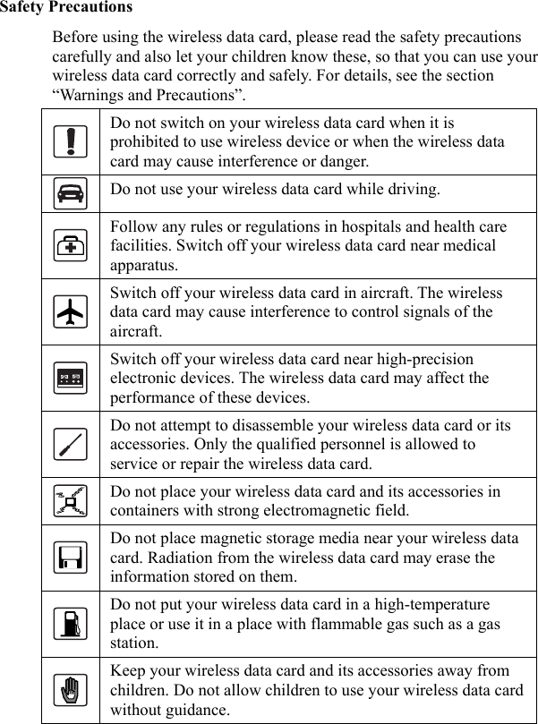   Safety Precautions Before using the wireless data card, please read the safety precautions carefully and also let your children know these, so that you can use your wireless data card correctly and safely. For details, see the section “Warnings and Precautions”.  Do not switch on your wireless data card when it is prohibited to use wireless device or when the wireless data card may cause interference or danger.  Do not use your wireless data card while driving.  Follow any rules or regulations in hospitals and health care facilities. Switch off your wireless data card near medical apparatus.  Switch off your wireless data card in aircraft. The wireless data card may cause interference to control signals of the aircraft.  Switch off your wireless data card near high-precision electronic devices. The wireless data card may affect the performance of these devices.  Do not attempt to disassemble your wireless data card or its accessories. Only the qualified personnel is allowed to service or repair the wireless data card.  Do not place your wireless data card and its accessories in containers with strong electromagnetic field.  Do not place magnetic storage media near your wireless data card. Radiation from the wireless data card may erase the information stored on them.  Do not put your wireless data card in a high-temperature place or use it in a place with flammable gas such as a gas station.  Keep your wireless data card and its accessories away from children. Do not allow children to use your wireless data card without guidance. 