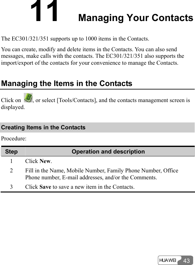  HUA WEI 4311  Managing Your Contacts The EC301/321/351 supports up to 1000 items in the Contacts. You can create, modify and delete items in the Contacts. You can also send messages, make calls with the contacts. The EC301/321/351 also supports the import/export of the contacts for your convenience to manage the Contacts. Managing the Items in the Contacts Click on  , or select [Tools/Contacts], and the contacts management screen is displayed. Creating Items in the Contacts Procedure: Step  Operation and description 1 Click New. 2  Fill in the Name, Mobile Number, Family Phone Number, Office Phone number, E-mail addresses, and/or the Comments. 3 Click Save to save a new item in the Contacts.  