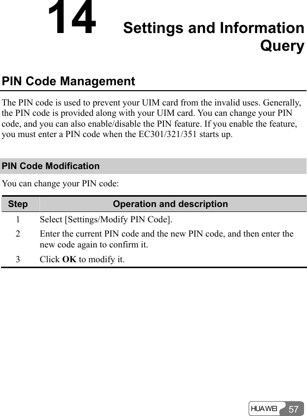  HUA WEI 5714  Settings and Information Query PIN Code Management The PIN code is used to prevent your UIM card from the invalid uses. Generally, the PIN code is provided along with your UIM card. You can change your PIN code, and you can also enable/disable the PIN feature. If you enable the feature, you must enter a PIN code when the EC301/321/351 starts up. PIN Code Modification You can change your PIN code: Step  Operation and description 1  Select [Settings/Modify PIN Code]. 2  Enter the current PIN code and the new PIN code, and then enter the new code again to confirm it. 3 Click OK to modify it.  