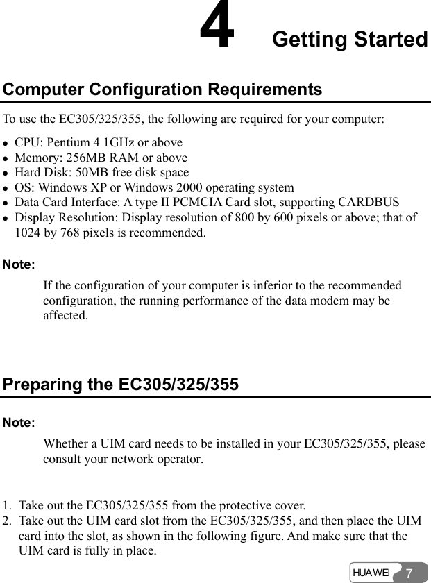  HUA WEI 74  Getting Started Computer Configuration Requirements To use the EC305/325/355, the following are required for your computer: z CPU: Pentium 4 1GHz or above z Memory: 256MB RAM or above z Hard Disk: 50MB free disk space z OS: Windows XP or Windows 2000 operating system z Data Card Interface: A type II PCMCIA Card slot, supporting CARDBUS z Display Resolution: Display resolution of 800 by 600 pixels or above; that of 1024 by 768 pixels is recommended. Note: If the configuration of your computer is inferior to the recommended configuration, the running performance of the data modem may be affected.  Preparing the EC305/325/355 Note: Whether a UIM card needs to be installed in your EC305/325/355, please consult your network operator.  1. Take out the EC305/325/355 from the protective cover. 2. Take out the UIM card slot from the EC305/325/355, and then place the UIM card into the slot, as shown in the following figure. And make sure that the UIM card is fully in place. 