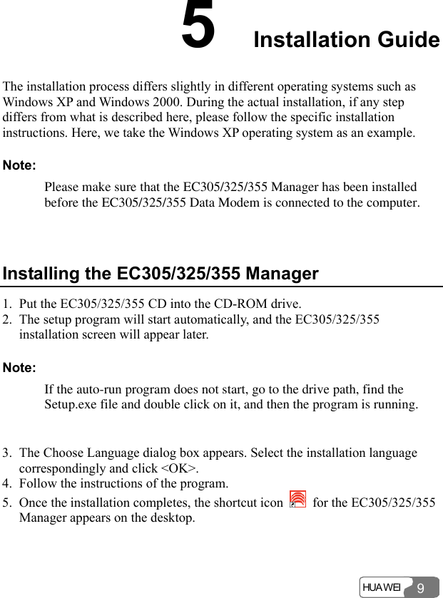  HUA WEI 95  Installation Guide The installation process differs slightly in different operating systems such as Windows XP and Windows 2000. During the actual installation, if any step differs from what is described here, please follow the specific installation instructions. Here, we take the Windows XP operating system as an example. Note: Please make sure that the EC305/325/355 Manager has been installed before the EC305/325/355 Data Modem is connected to the computer.  Installing the EC305/325/355 Manager 1. Put the EC305/325/355 CD into the CD-ROM drive. 2. The setup program will start automatically, and the EC305/325/355 installation screen will appear later. Note: If the auto-run program does not start, go to the drive path, find the Setup.exe file and double click on it, and then the program is running.  3. The Choose Language dialog box appears. Select the installation language correspondingly and click &lt;OK&gt;. 4. Follow the instructions of the program. 5. Once the installation completes, the shortcut icon    for the EC305/325/355 Manager appears on the desktop. 