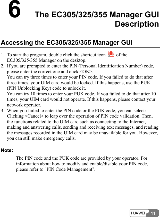  HUA WEI 116  The EC305/325/355 Manager GUI Description Accessing the EC305/325/355 Manager GUI 1. To start the program, double click the shortcut icon   of the EC305/325/355 Manager on the desktop. 2. If you are prompted to enter the PIN (Personal Identification Number) code, please enter the correct one and click &lt;OK&gt;. You can try three times to enter your PIN code. If you failed to do that after three times, your UIM card would be locked. If this happens, use the PUK (PIN Unblocking Key) code to unlock it. You can try 10 times to enter your PUK code. If you failed to do that after 10 times, your UIM card would not operate. If this happens, please contact your network operator. 3. When you failed to enter the PIN code or the PUK code, you can select: Clicking &lt;Cancel&gt; to leap over the operation of PIN code validation. Then, the functions related to the UIM card such as connecting to the Internet, making and answering calls, sending and receiving text messages, and reading the messages recorded in the UIM card may be unavailable for you. However, you can still make emergency calls. Note: The PIN code and the PUK code are provided by your operator. For information about how to modify and enable/disable your PIN code, please refer to &quot;PIN Code Management&quot;.  