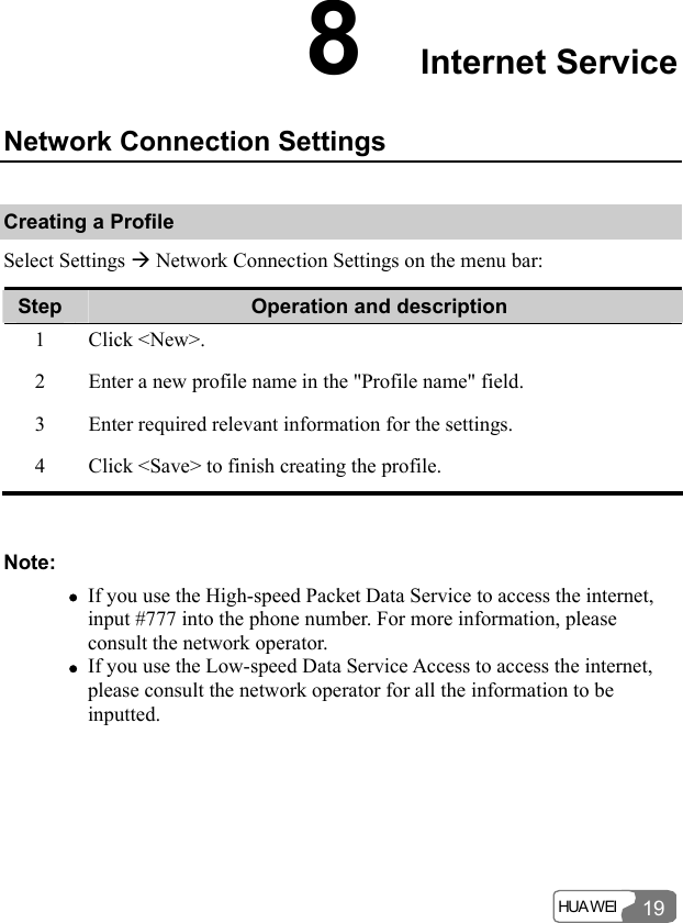  HUA WEI 198  Internet Service Network Connection Settings Creating a Profile Select Settings Æ Network Connection Settings on the menu bar: Step  Operation and description 1 Click &lt;New&gt;. 2  Enter a new profile name in the &quot;Profile name&quot; field. 3  Enter required relevant information for the settings. 4  Click &lt;Save&gt; to finish creating the profile.  Note: z If you use the High-speed Packet Data Service to access the internet, input #777 into the phone number. For more information, please consult the network operator. z If you use the Low-speed Data Service Access to access the internet, please consult the network operator for all the information to be inputted.  