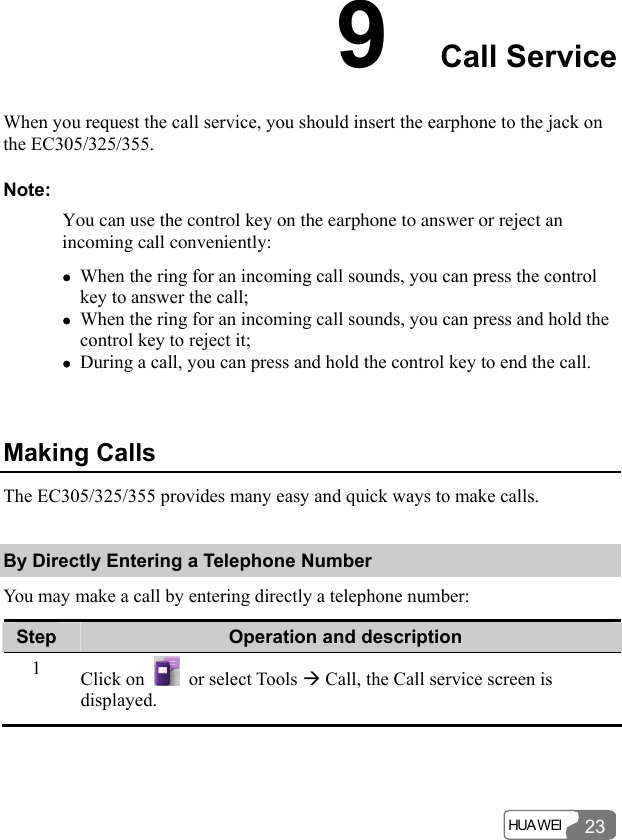  HUA WEI 239  Call Service When you request the call service, you should insert the earphone to the jack on the EC305/325/355. Note: You can use the control key on the earphone to answer or reject an incoming call conveniently: z When the ring for an incoming call sounds, you can press the control key to answer the call; z When the ring for an incoming call sounds, you can press and hold the control key to reject it; z During a call, you can press and hold the control key to end the call.  Making Calls The EC305/325/355 provides many easy and quick ways to make calls. By Directly Entering a Telephone Number You may make a call by entering directly a telephone number: Step  Operation and description 1  Click on   or select Tools Æ Call, the Call service screen is displayed. 