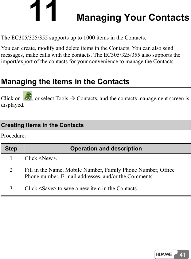  HUA WEI 4111  Managing Your Contacts The EC305/325/355 supports up to 1000 items in the Contacts. You can create, modify and delete items in the Contacts. You can also send messages, make calls with the contacts. The EC305/325/355 also supports the import/export of the contacts for your convenience to manage the Contacts. Managing the Items in the Contacts Click on  , or select Tools Æ Contacts, and the contacts management screen is displayed. Creating Items in the Contacts Procedure: Step  Operation and description 1 Click &lt;New&gt;. 2  Fill in the Name, Mobile Number, Family Phone Number, Office Phone number, E-mail addresses, and/or the Comments. 3  Click &lt;Save&gt; to save a new item in the Contacts.  