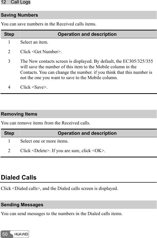 1122    CCaallll  LLooggss  HUA WEI 50 Saving Numbers You can save numbers in the Received calls items. Step  Operation and description 1  Select an item. 2  Click &lt;Get Number&gt;. 3  The New contacts screen is displayed. By default, the EC305/325/355 will save the number of this item to the Mobile column in the Contacts. You can change the number. if you think that this number is not the one you want to save to the Mobile column. 4 Click &lt;Save&gt;.  Removing Items You can remove items from the Received calls. Step  Operation and description 1  Select one or more items. 2  Click &lt;Delete&gt;. If you are sure, click &lt;OK&gt;.  Dialed Calls Click &lt;Dialed calls&gt;, and the Dialed calls screen is displayed. Sending Messages You can send messages to the numbers in the Dialed calls items. 