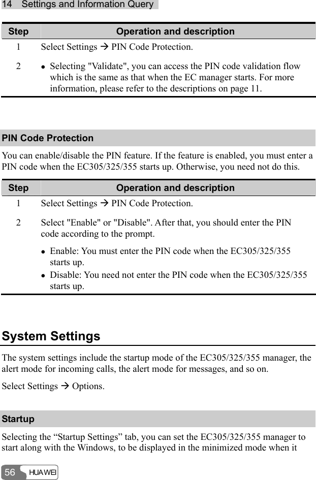 1144    SSeettttiinnggss  aanndd  IInnffoorrmmaattiioonn  QQuueerryy    HUA WEI 56 Step  Operation and description 1 Select Settings Æ PIN Code Protection. 2  z Selecting &quot;Validate&quot;, you can access the PIN code validation flow which is the same as that when the EC manager starts. For more information, please refer to the descriptions on page 11.  PIN Code Protection You can enable/disable the PIN feature. If the feature is enabled, you must enter a PIN code when the EC305/325/355 starts up. Otherwise, you need not do this. Step  Operation and description 1 Select Settings Æ PIN Code Protection. 2  Select &quot;Enable&quot; or &quot;Disable&quot;. After that, you should enter the PIN code according to the prompt. z Enable: You must enter the PIN code when the EC305/325/355 starts up. z Disable: You need not enter the PIN code when the EC305/325/355 starts up.  System Settings The system settings include the startup mode of the EC305/325/355 manager, the alert mode for incoming calls, the alert mode for messages, and so on. Select Settings Æ Options. Startup Selecting the “Startup Settings” tab, you can set the EC305/325/355 manager to start along with the Windows, to be displayed in the minimized mode when it 