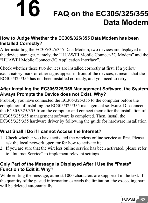  HUA WEI 6316  FAQ on the EC305/325/355 Data Modem How to Judge Whether the EC305/325/355 Data Modem has been Installed Correctly? After installing the EC305/325/355 Data Modem, two devices are displayed in the device manager, namely, the “HUAWEI Mobile Connect-3G Modem” and the “HUAWEI Mobile Connect-3G Application Interface”. Check whether these two devices are installed correctly at first. If a yellow exclamatory mark or other signs appear in front of the devices, it means that the EC305/325/355 has not been installed correctly, and you need to retry. After Installing the EC305/325/355 Management Software, the System Always Prompts the Device does not Exist. Why? Probably you have connected the EC305/325/355 to the computer before the completion of installing the EC305/325/355 management software. Disconnect the EC305/325/355 from the computer and connect them after the installation of EC305/325/355 management software is completed. Then, install the EC305/325/355 hardware driver by following the guide for hardware installation. What Shall I Do if I cannot Access the Internet? 1. Check whether you have activated the wireless online service at first. Please ask the local network operator for how to activate it; 2. If you are sure that the wireless online service has been activated, please refer to “Internet Service” to implement relevant settings. Only Part of the Message is Displayed After I Use the “Paste” Function to Edit it. Why? While editing the message, at most 1000 characters are supported in the text. If the quantity of the pasted information exceeds the limitation, the exceeding part will be deleted automatically. 