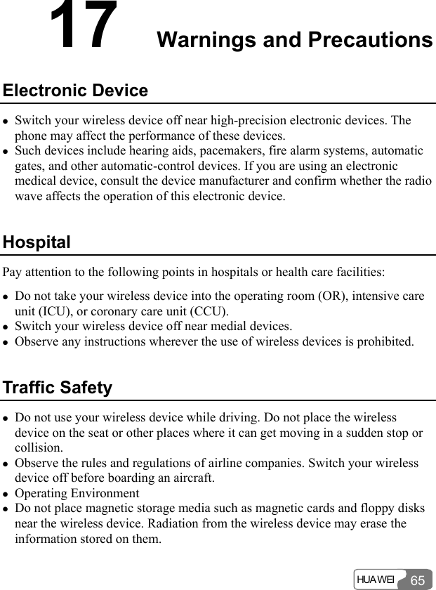  HUA WEI 6517  Warnings and Precautions Electronic Device z Switch your wireless device off near high-precision electronic devices. The phone may affect the performance of these devices. z Such devices include hearing aids, pacemakers, fire alarm systems, automatic gates, and other automatic-control devices. If you are using an electronic medical device, consult the device manufacturer and confirm whether the radio wave affects the operation of this electronic device.   Hospital Pay attention to the following points in hospitals or health care facilities: z Do not take your wireless device into the operating room (OR), intensive care unit (ICU), or coronary care unit (CCU). z Switch your wireless device off near medial devices. z Observe any instructions wherever the use of wireless devices is prohibited. Traffic Safety z Do not use your wireless device while driving. Do not place the wireless device on the seat or other places where it can get moving in a sudden stop or collision.  z Observe the rules and regulations of airline companies. Switch your wireless device off before boarding an aircraft.   z Operating Environment z Do not place magnetic storage media such as magnetic cards and floppy disks near the wireless device. Radiation from the wireless device may erase the information stored on them. 