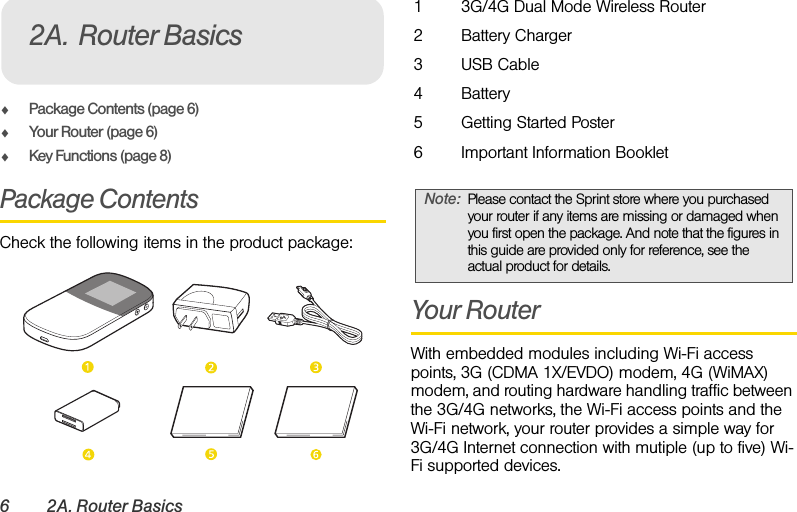 6 2A. Router BasicsࡗPackage Contents (page 6)ࡗYour Router (page 6)ࡗKey Functions (page 8)Package ContentsCheck the following items in the product package:Your RouterWith embedded modules including Wi-Fi access points, 3G (CDMA 1X/EVDO) modem, 4G (WiMAX) modem, and routing hardware handling traffic between the 3G/4G networks, the Wi-Fi access points and the Wi-Fi network, your router provides a simple way for 3G/4G Internet connection with mutiple (up to five) Wi-Fi supported devices.2A. Router Basics13G/4G Dual Mode Wireless Router2Battery Charger3USB Cable4Battery5Getting Started Poster6Important Information BookletNote: Please contact the Sprint store where you purchased your router if any items are missing or damaged when you first open the package. And note that the figures in this guide are provided only for reference, see the actual product for details.