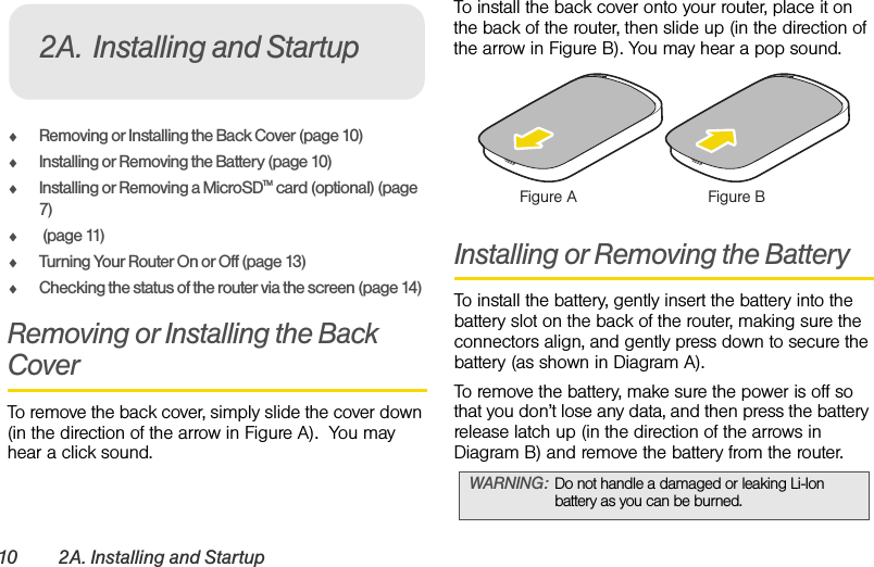 10 2A. Installing and StartupࡗRemoving or Installing the Back Cover (page 10)ࡗInstalling or Removing the Battery (page 10)ࡗInstalling or Removing a MicroSDTM card (optional) (page 7)ࡗ (page 11)ࡗTurning Your Router On or Off (page 13)ࡗChecking the status of the router via the screen (page 14)Removing or Installing the Back CoverTo remove the back cover, simply slide the cover down (in the direction of the arrow in Figure A).  You may hear a click sound.To install the back cover onto your router, place it on the back of the router, then slide up (in the direction of the arrow in Figure B). You may hear a pop sound. Installing or Removing the BatteryTo install the battery, gently insert the battery into the battery slot on the back of the router, making sure the connectors align, and gently press down to secure the battery (as shown in Diagram A).To remove the battery, make sure the power is off so that you don’t lose any data, and then press the battery release latch up (in the direction of the arrows in Diagram B) and remove the battery from the router.2A. Installing and StartupWARNING: Do not handle a damaged or leaking Li-Ion battery as you can be burned.Figure A Figure B