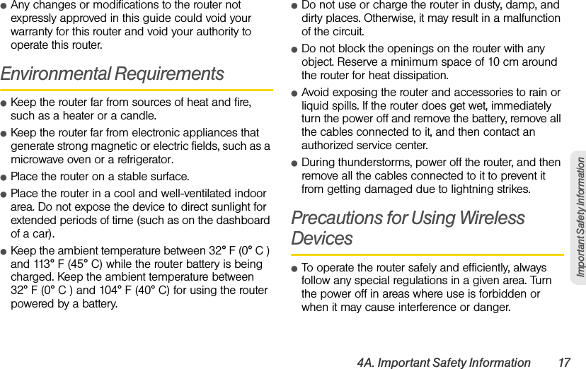 4A. Important Safety Information 17Important Safety InformationⅷAny changes or modifications to the router not expressly approved in this guide could void your warranty for this router and void your authority to operate this router. Environmental RequirementsⅷKeep the router far from sources of heat and fire, such as a heater or a candle.ⅷKeep the router far from electronic appliances that generate strong magnetic or electric fields, such as a microwave oven or a refrigerator.ⅷPlace the router on a stable surface.ⅷPlace the router in a cool and well-ventilated indoor area. Do not expose the device to direct sunlight for extended periods of time (such as on the dashboard of a car). ⅷKeep the ambient temperature between 32° F (0° C ) and 113° F (45° C) while the router battery is being charged. Keep the ambient temperature between  32° F (0° C ) and 104° F (40° C) for using the router powered by a battery.ⅷDo not use or charge the router in dusty, damp, and dirty places. Otherwise, it may result in a malfunction of the circuit.ⅷDo not block the openings on the router with any object. Reserve a minimum space of 10 cm around the router for heat dissipation.ⅷAvoid exposing the router and accessories to rain or liquid spills. If the router does get wet, immediately turn the power off and remove the battery, remove all the cables connected to it, and then contact an authorized service center.ⅷDuring thunderstorms, power off the router, and then remove all the cables connected to it to prevent it from getting damaged due to lightning strikes.Precautions for Using Wireless DevicesⅷTo operate the router safely and efficiently, always follow any special regulations in a given area. Turn the power off in areas where use is forbidden or when it may cause interference or danger.
