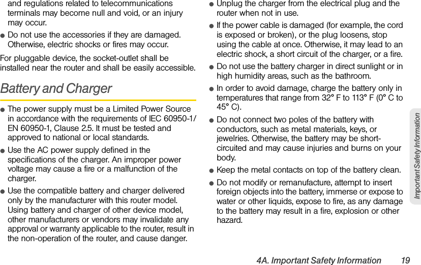 4A. Important Safety Information 19Important Safety Informationand regulations related to telecommunications terminals may become null and void, or an injury may occur.ⅷDo not use the accessories if they are damaged. Otherwise, electric shocks or fires may occur.For pluggable device, the socket-outlet shall be installed near the router and shall be easily accessible.Battery and ChargerⅷThe power supply must be a Limited Power Source in accordance with the requirements of IEC 60950-1/EN 60950-1, Clause 2.5. It must be tested and approved to national or local standards.ⅷUse the AC power supply defined in the specifications of the charger. An improper power voltage may cause a fire or a malfunction of the charger.ⅷUse the compatible battery and charger delivered only by the manufacturer with this router model. Using battery and charger of other device model, other manufacturers or vendors may invalidate any approval or warranty applicable to the router, result in the non-operation of the router, and cause danger.ⅷUnplug the charger from the electrical plug and the router when not in use.ⅷIf the power cable is damaged (for example, the cord is exposed or broken), or the plug loosens, stop using the cable at once. Otherwise, it may lead to an electric shock, a short circuit of the charger, or a fire.ⅷDo not use the battery charger in direct sunlight or in high humidity areas, such as the bathroom.ⅷIn order to avoid damage, charge the battery only in temperatures that range from 32° F to 113° F (0° C to 45° C).ⅷDo not connect two poles of the battery with conductors, such as metal materials, keys, or jewelries. Otherwise, the battery may be short-circuited and may cause injuries and burns on your body.ⅷKeep the metal contacts on top of the battery clean.ⅷDo not modify or remanufacture, attempt to insert foreign objects into the battery, immerse or expose to water or other liquids, expose to fire, as any damage to the battery may result in a fire, explosion or other hazard.
