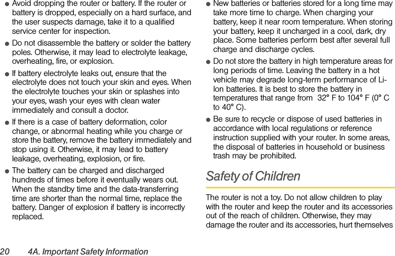 20 4A. Important Safety InformationⅷAvoid dropping the router or battery. If the router or battery is dropped, especially on a hard surface, and the user suspects damage, take it to a qualified service center for inspection.ⅷDo not disassemble the battery or solder the battery poles. Otherwise, it may lead to electrolyte leakage, overheating, fire, or explosion.ⅷIf battery electrolyte leaks out, ensure that the electrolyte does not touch your skin and eyes. When the electrolyte touches your skin or splashes into your eyes, wash your eyes with clean water immediately and consult a doctor.ⅷIf there is a case of battery deformation, color change, or abnormal heating while you charge or store the battery, remove the battery immediately and stop using it. Otherwise, it may lead to battery leakage, overheating, explosion, or fire.ⅷThe battery can be charged and discharged hundreds of times before it eventually wears out. When the standby time and the data-transferring time are shorter than the normal time, replace the battery. Danger of explosion if battery is incorrectly replaced. ⅷNew batteries or batteries stored for a long time may take more time to charge. When charging your battery, keep it near room temperature. When storing your battery, keep it uncharged in a cool, dark, dry place. Some batteries perform best after several full charge and discharge cycles.ⅷDo not store the battery in high temperature areas for long periods of time. Leaving the battery in a hot vehicle may degrade long-term performance of Li-lon batteries. It is best to store the battery in temperatures that range from  32° F to 104° F (0° C to 40° C).ⅷBe sure to recycle or dispose of used batteries in accordance with local regulations or reference instruction supplied with your router. In some areas, the disposal of batteries in household or business trash may be prohibited.Safety of ChildrenThe router is not a toy. Do not allow children to play with the router and keep the router and its accessories out of the reach of children. Otherwise, they may damage the router and its accessories, hurt themselves 