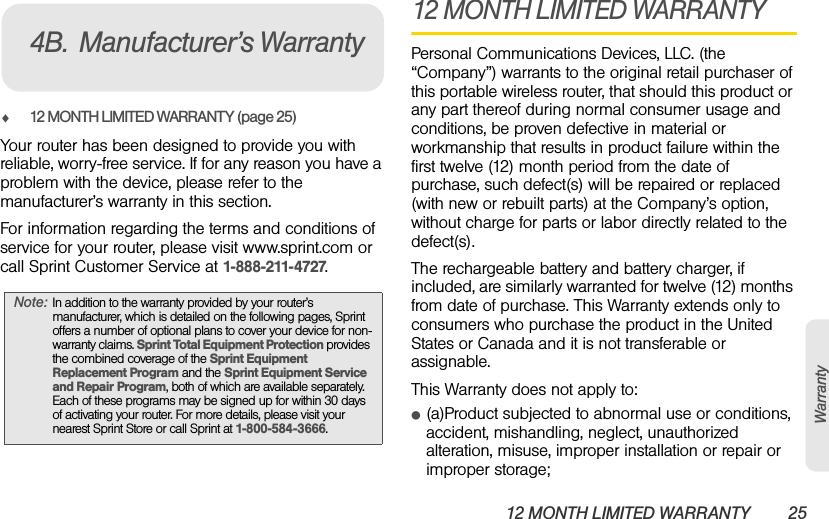 12 MONTH LIMITED WARRANTY 25Warrantyࡗ12 MONTH LIMITED WARRANTY (page 25)Your router has been designed to provide you with reliable, worry-free service. If for any reason you have a problem with the device, please refer to the manufacturer’s warranty in this section.For information regarding the terms and conditions of service for your router, please visit www.sprint.com or call Sprint Customer Service at 1-888-211-4727.12 MONTH LIMITED WARRANTYPersonal Communications Devices, LLC. (the “Company”) warrants to the original retail purchaser of this portable wireless router, that should this product or any part thereof during normal consumer usage and conditions, be proven defective in material or workmanship that results in product failure within the first twelve (12) month period from the date of purchase, such defect(s) will be repaired or replaced (with new or rebuilt parts) at the Company’s option, without charge for parts or labor directly related to the defect(s).The rechargeable battery and battery charger, if included, are similarly warranted for twelve (12) months from date of purchase. This Warranty extends only to consumers who purchase the product in the United States or Canada and it is not transferable or assignable.This Warranty does not apply to:ⅷ(a)Product subjected to abnormal use or conditions, accident, mishandling, neglect, unauthorized alteration, misuse, improper installation or repair or improper storage;Note: In addition to the warranty provided by your router’s manufacturer, which is detailed on the following pages, Sprint offers a number of optional plans to cover your device for non-warranty claims. Sprint Total Equipment Protection provides the combined coverage of the Sprint Equipment Replacement Program and the Sprint Equipment Service and Repair Program, both of which are available separately. Each of these programs may be signed up for within 30 days of activating your router. For more details, please visit your nearest Sprint Store or call Sprint at 1-800-584-3666.4B. Manufacturer’s Warranty