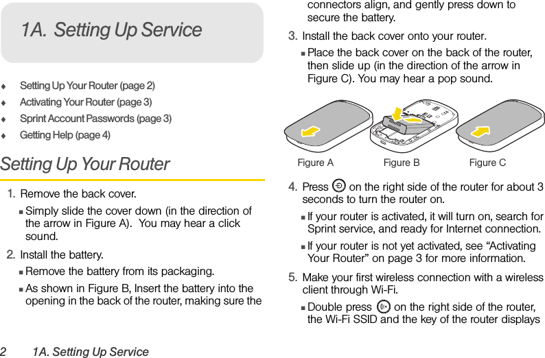 2 1A. Setting Up ServiceࡗSetting Up Your Router (page 2)ࡗActivating Your Router (page 3)ࡗSprint Account Passwords (page 3) ࡗGetting Help (page 4)Setting Up Your Router1. Remove the back cover.ⅢSimply slide the cover down (in the direction of the arrow in Figure A).  You may hear a click sound.2. Install the battery.ⅢRemove the battery from its packaging.ⅢAs shown in Figure B, Insert the battery into the opening in the back of the router, making sure the connectors align, and gently press down to secure the battery.3. Install the back cover onto your router.ⅢPlace the back cover on the back of the router, then slide up (in the direction of the arrow in Figure C). You may hear a pop sound. 4. Press   on the right side of the router for about 3 seconds to turn the router on. ⅢIf your router is activated, it will turn on, search for Sprint service, and ready for Internet connection. ⅢIf your router is not yet activated, see “Activating Your Router” on page 3 for more information.5. Make your first wireless connection with a wireless client through Wi-Fi. ⅢDouble press   on the right side of the router, the Wi-Fi SSID and the key of the router displays 1A. Setting Up ServiceFigure A Figure B Figure C