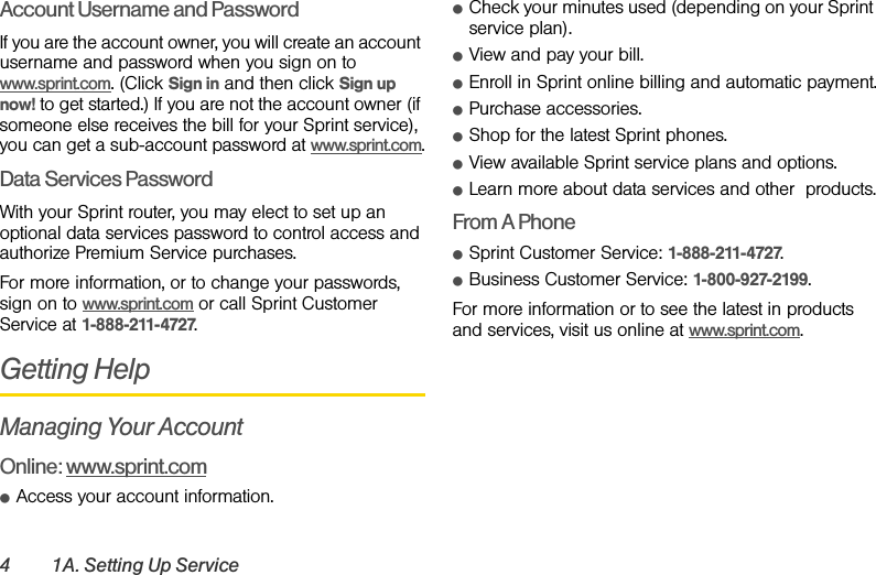 4 1A. Setting Up ServiceAccount Username and PasswordIf you are the account owner, you will create an account username and password when you sign on to www.sprint.com. (Click Sign in and then click Sign up now! to get started.) If you are not the account owner (if someone else receives the bill for your Sprint service), you can get a sub-account password at www.sprint.com.Data Services PasswordWith your Sprint router, you may elect to set up an optional data services password to control access and authorize Premium Service purchases.For more information, or to change your passwords, sign on to www.sprint.com or call Sprint Customer Service at 1-888-211-4727.Getting HelpManaging Your AccountOnline: www.sprint.comⅷAccess your account information.ⅷCheck your minutes used (depending on your Sprint service plan).ⅷView and pay your bill.ⅷEnroll in Sprint online billing and automatic payment.ⅷPurchase accessories.ⅷShop for the latest Sprint phones.ⅷView available Sprint service plans and options.ⅷLearn more about data services and other  products.From A PhoneⅷSprint Customer Service: 1-888-211-4727.ⅷBusiness Customer Service: 1-800-927-2199.For more information or to see the latest in products and services, visit us online at www.sprint.com.