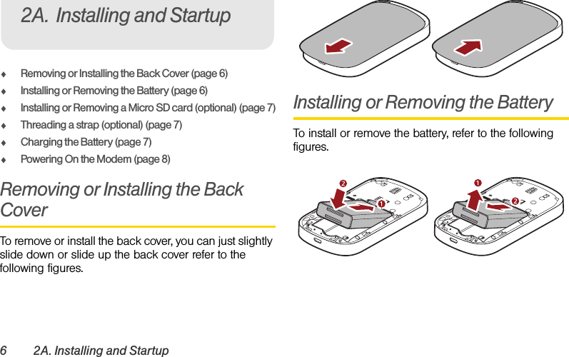 6 2A. Installing and StartupࡗRemoving or Installing the Back Cover (page 6)ࡗInstalling or Removing the Battery (page 6)ࡗInstalling or Removing a Micro SD card (optional) (page 7)ࡗThreading a strap (optional) (page 7)ࡗCharging the Battery (page 7)ࡗPowering On the Modem (page 8)Removing or Installing the Back CoverTo remove or install the back cover, you can just slightly slide down or slide up the back cover refer to the following figures.Installing or Removing the BatteryTo install or remove the battery, refer to the following figures.2A. Installing and Startup